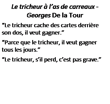 Zone de Texte: Le tricheur � l�as de carreaux - Georges De la Tour
�Le tricheur cache des cartes derri�re son dos, il veut gagner.�
�Parce que le tricheur, il veut gagner tous les jours.�
�Le tricheur, s�il perd, c�est pas grave.�
