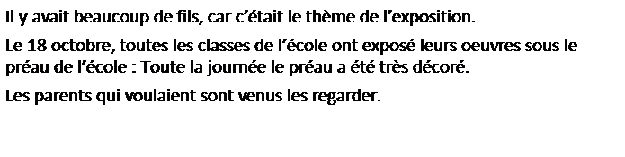 Zone de Texte: Il y avait beaucoup de fils, car c��tait le th�me de l�exposition.
Le 18 octobre, toutes les classes de l��cole ont expos� leurs oeuvres sous le pr�au de l��cole : Toute la journ�e le pr�au a �t� tr�s d�cor�.
Les parents qui voulaient sont venus les regarder.
