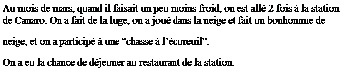 Zone de Texte: Au mois de mars, quand il faisait un peu moins froid, on est all� 2 fois � la station de Canaro. On a fait de la luge, on a jou� dans la neige et fait un bonhomme de 
neige, et on a particip� � une �chasse � l��cureuil�.
On a eu la chance de d�jeuner au restaurant de la station.
&nbsp;
