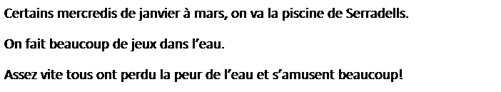 Zone de Texte: Certains mercredis de janvier � mars, on va la piscine de Serradells.
On fait beaucoup de jeux dans l�eau.
Assez vite tous ont perdu la peur de l�eau et s�amusent beaucoup!

