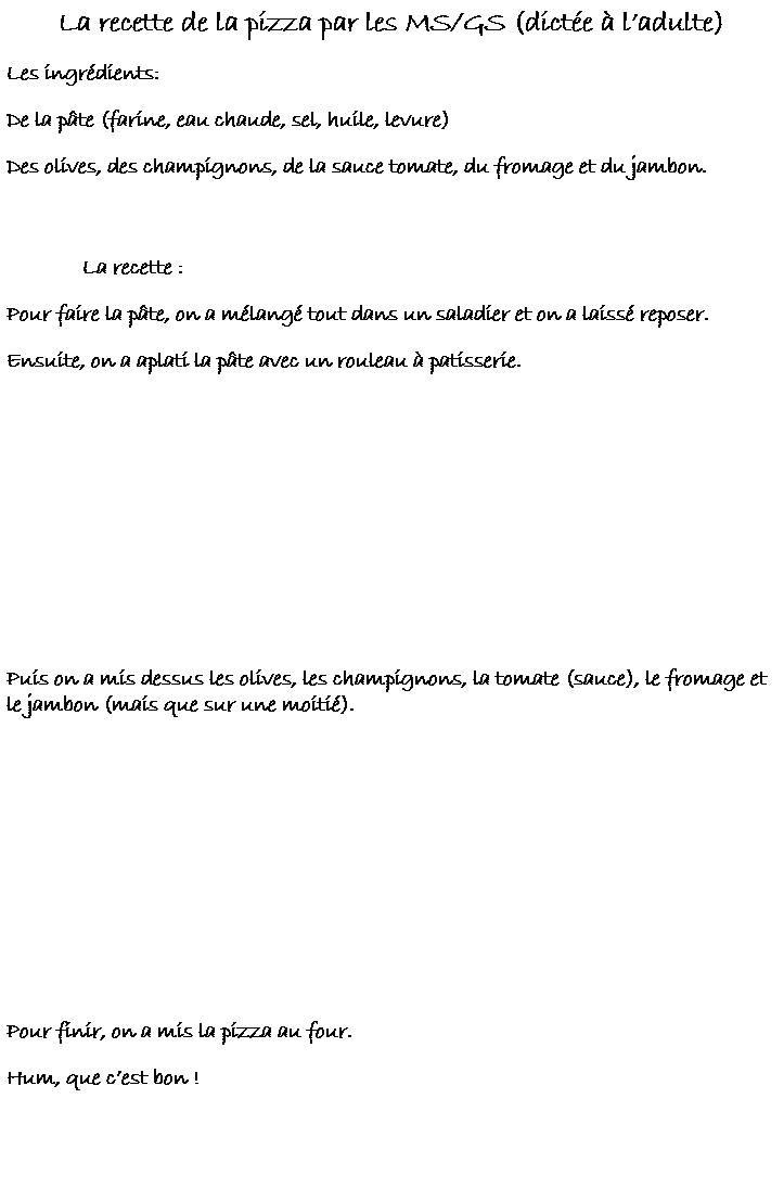 Zone de Texte: La recette de la pizza par les MS/GS (dict�e � l�adulte)
Les ingr�dients:&nbsp;&nbsp;&nbsp;&nbsp;&nbsp;&nbsp;&nbsp;&nbsp; 
De la p�te (farine, eau chaude, sel, huile, levure)
Des olives, des champignons, de la sauce tomate, du fromage et du jambon.
&nbsp;
&nbsp;&nbsp;&nbsp;&nbsp;&nbsp;&nbsp;&nbsp;&nbsp;&nbsp;&nbsp;&nbsp;&nbsp;&nbsp; La recette :
Pour faire la p�te, on a m�lang� tout dans un saladier et on a laiss� reposer.
Ensuite, on a aplati la p�te avec un rouleau � patisserie.
&nbsp;
&nbsp;
&nbsp;
&nbsp;
&nbsp;
Puis on a mis dessus les olives, les champignons, la tomate (sauce), le fromage et le jambon (mais que sur une moiti�).
&nbsp;
&nbsp;
&nbsp;
&nbsp;
&nbsp;
&nbsp;
Pour finir, on a mis la pizza au four.
Hum, que c�est bon !
