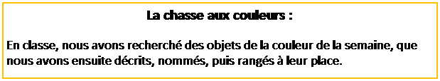 Zone de Texte: La chasse aux couleurs :
En classe, nous avons recherch� des objets de la couleur de la semaine, que nous avons ensuite d�crits, nomm�s, puis rang�s � leur place.
