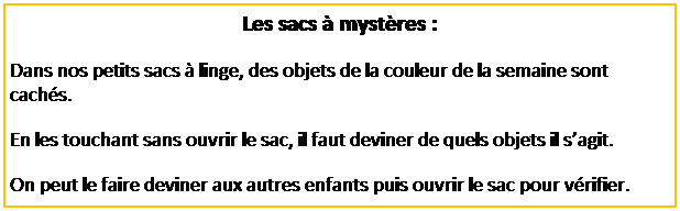 Zone de Texte: Les sacs � myst�res :
Dans nos petits sacs � linge, des objets de la couleur de la semaine sont cach�s.
En les touchant sans ouvrir le sac, il faut deviner de quels objets il s�agit.
On peut le faire deviner aux autres enfants puis ouvrir le sac pour v�rifier.
