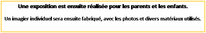 Zone de Texte: Une exposition est ensuite r�alis�e pour les parents et les enfants.
Un imagier individuel sera ensuite fabriqu�, avec les photos et divers mat�riaux utilis�s.
&nbsp;
