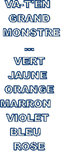 VA-T'EN 
GRAND
 MONSTRE
...
 VERT 
JAUNE 
ORANGE
MARRON  
VIOLET 
BLEU  
ROSE